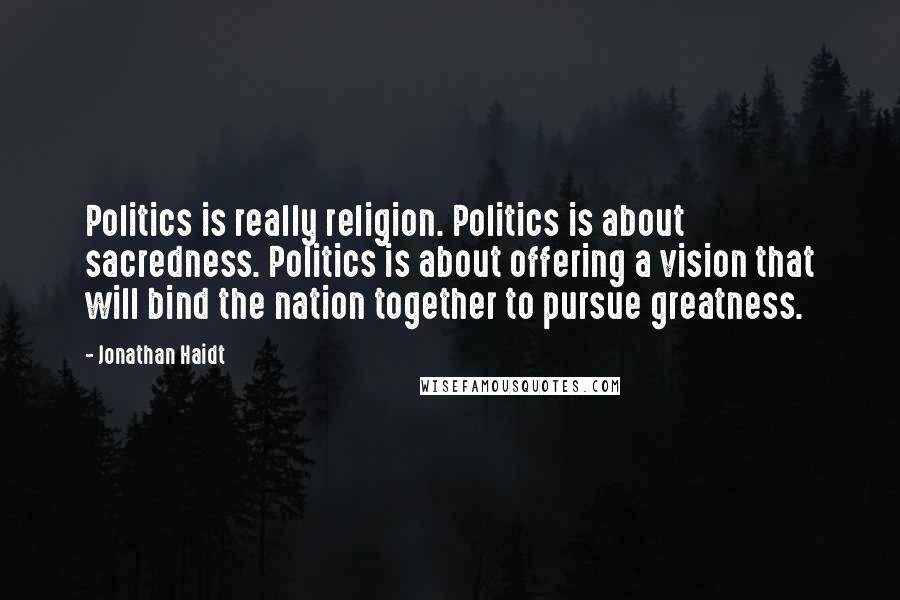 Jonathan Haidt Quotes: Politics is really religion. Politics is about sacredness. Politics is about offering a vision that will bind the nation together to pursue greatness.