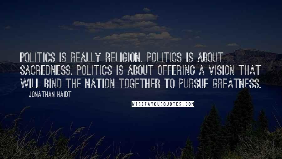 Jonathan Haidt Quotes: Politics is really religion. Politics is about sacredness. Politics is about offering a vision that will bind the nation together to pursue greatness.