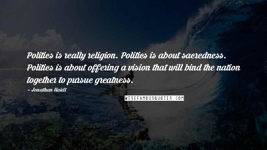 Jonathan Haidt Quotes: Politics is really religion. Politics is about sacredness. Politics is about offering a vision that will bind the nation together to pursue greatness.