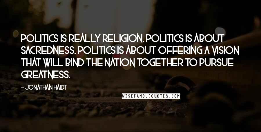 Jonathan Haidt Quotes: Politics is really religion. Politics is about sacredness. Politics is about offering a vision that will bind the nation together to pursue greatness.