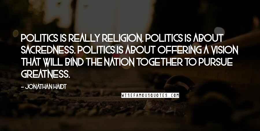 Jonathan Haidt Quotes: Politics is really religion. Politics is about sacredness. Politics is about offering a vision that will bind the nation together to pursue greatness.