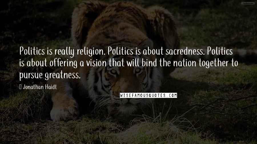 Jonathan Haidt Quotes: Politics is really religion. Politics is about sacredness. Politics is about offering a vision that will bind the nation together to pursue greatness.