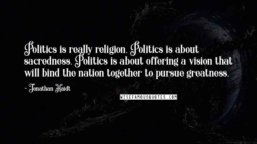 Jonathan Haidt Quotes: Politics is really religion. Politics is about sacredness. Politics is about offering a vision that will bind the nation together to pursue greatness.