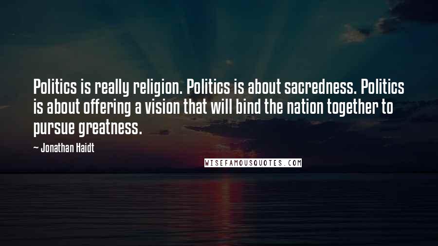 Jonathan Haidt Quotes: Politics is really religion. Politics is about sacredness. Politics is about offering a vision that will bind the nation together to pursue greatness.