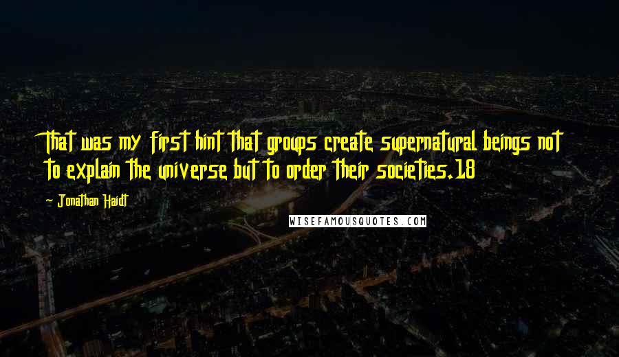 Jonathan Haidt Quotes: That was my first hint that groups create supernatural beings not to explain the universe but to order their societies.18