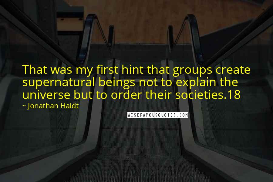 Jonathan Haidt Quotes: That was my first hint that groups create supernatural beings not to explain the universe but to order their societies.18