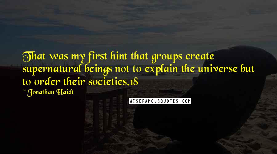 Jonathan Haidt Quotes: That was my first hint that groups create supernatural beings not to explain the universe but to order their societies.18