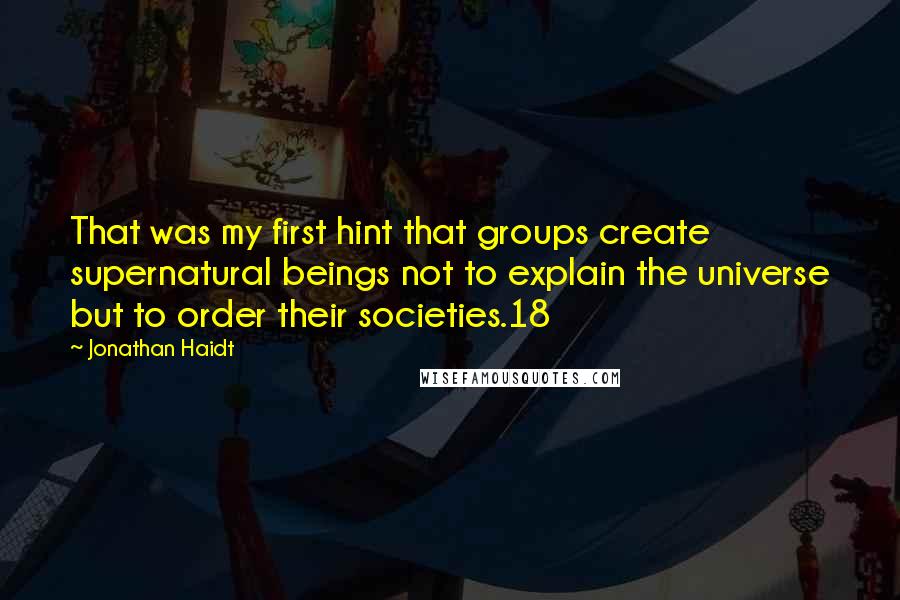 Jonathan Haidt Quotes: That was my first hint that groups create supernatural beings not to explain the universe but to order their societies.18