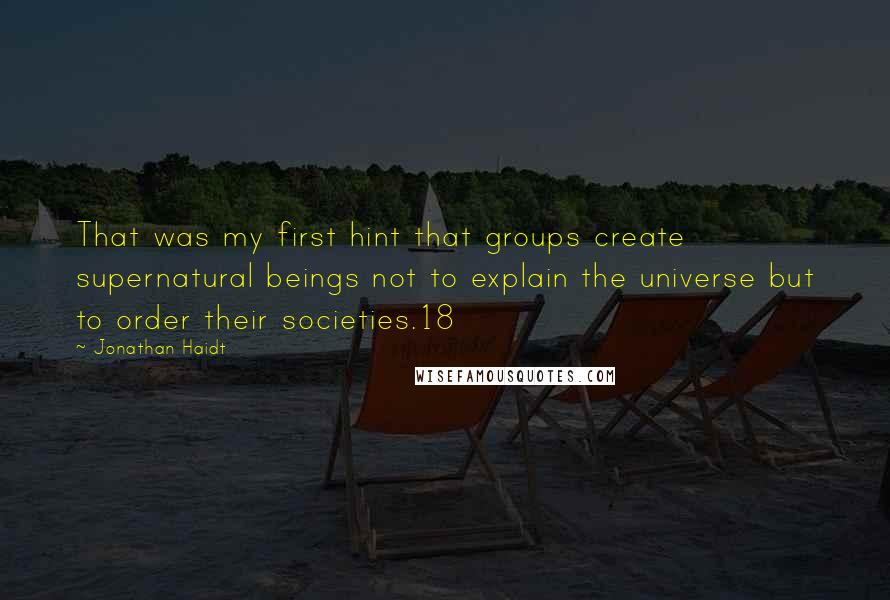 Jonathan Haidt Quotes: That was my first hint that groups create supernatural beings not to explain the universe but to order their societies.18