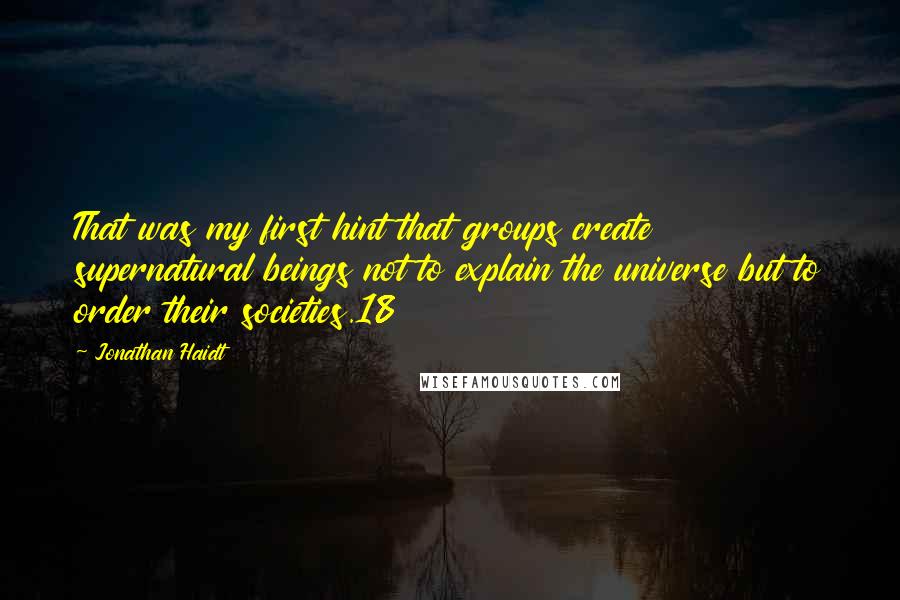 Jonathan Haidt Quotes: That was my first hint that groups create supernatural beings not to explain the universe but to order their societies.18