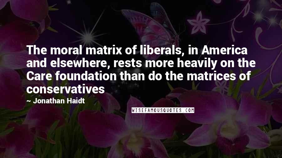 Jonathan Haidt Quotes: The moral matrix of liberals, in America and elsewhere, rests more heavily on the Care foundation than do the matrices of conservatives