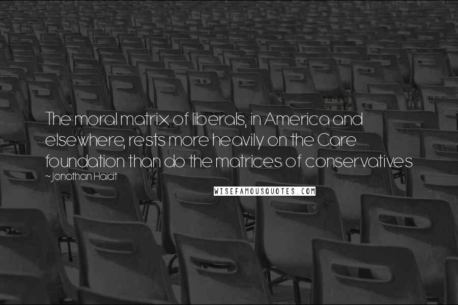 Jonathan Haidt Quotes: The moral matrix of liberals, in America and elsewhere, rests more heavily on the Care foundation than do the matrices of conservatives