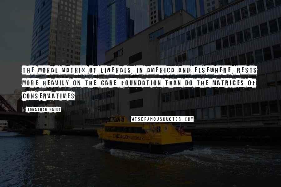 Jonathan Haidt Quotes: The moral matrix of liberals, in America and elsewhere, rests more heavily on the Care foundation than do the matrices of conservatives