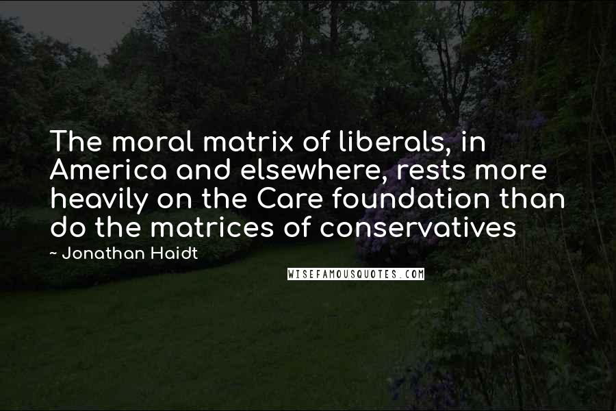 Jonathan Haidt Quotes: The moral matrix of liberals, in America and elsewhere, rests more heavily on the Care foundation than do the matrices of conservatives