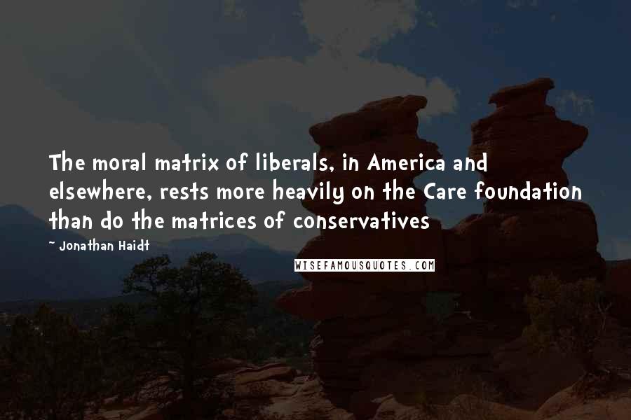 Jonathan Haidt Quotes: The moral matrix of liberals, in America and elsewhere, rests more heavily on the Care foundation than do the matrices of conservatives