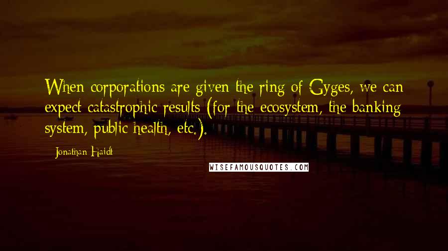 Jonathan Haidt Quotes: When corporations are given the ring of Gyges, we can expect catastrophic results (for the ecosystem, the banking system, public health, etc.).