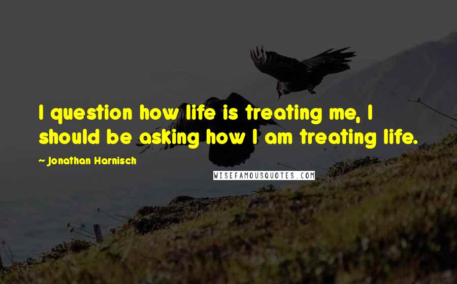 Jonathan Harnisch Quotes: I question how life is treating me, I should be asking how I am treating life.