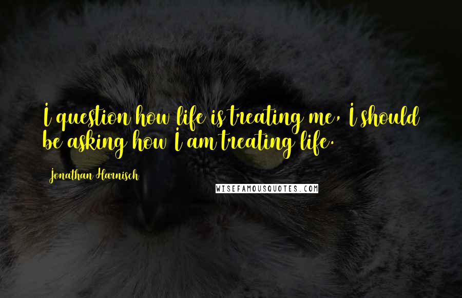 Jonathan Harnisch Quotes: I question how life is treating me, I should be asking how I am treating life.