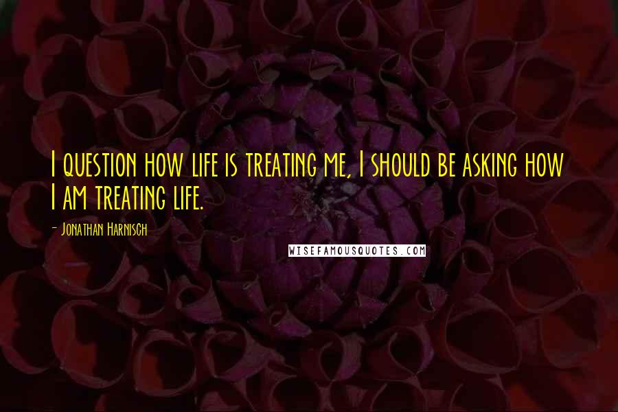 Jonathan Harnisch Quotes: I question how life is treating me, I should be asking how I am treating life.
