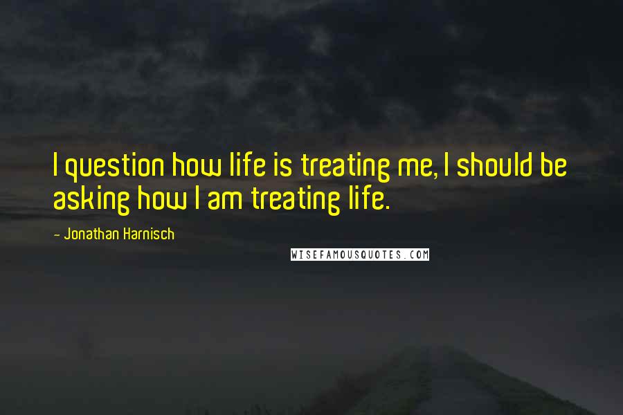 Jonathan Harnisch Quotes: I question how life is treating me, I should be asking how I am treating life.