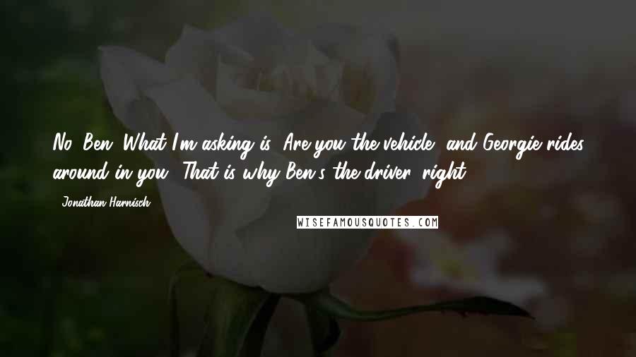 Jonathan Harnisch Quotes: No, Ben. What I'm asking is: Are you the vehicle, and Georgie rides around in you? That is why Ben's the driver, right?