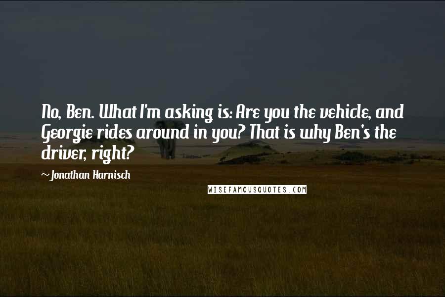 Jonathan Harnisch Quotes: No, Ben. What I'm asking is: Are you the vehicle, and Georgie rides around in you? That is why Ben's the driver, right?