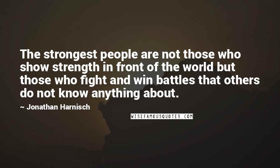 Jonathan Harnisch Quotes: The strongest people are not those who show strength in front of the world but those who fight and win battles that others do not know anything about.