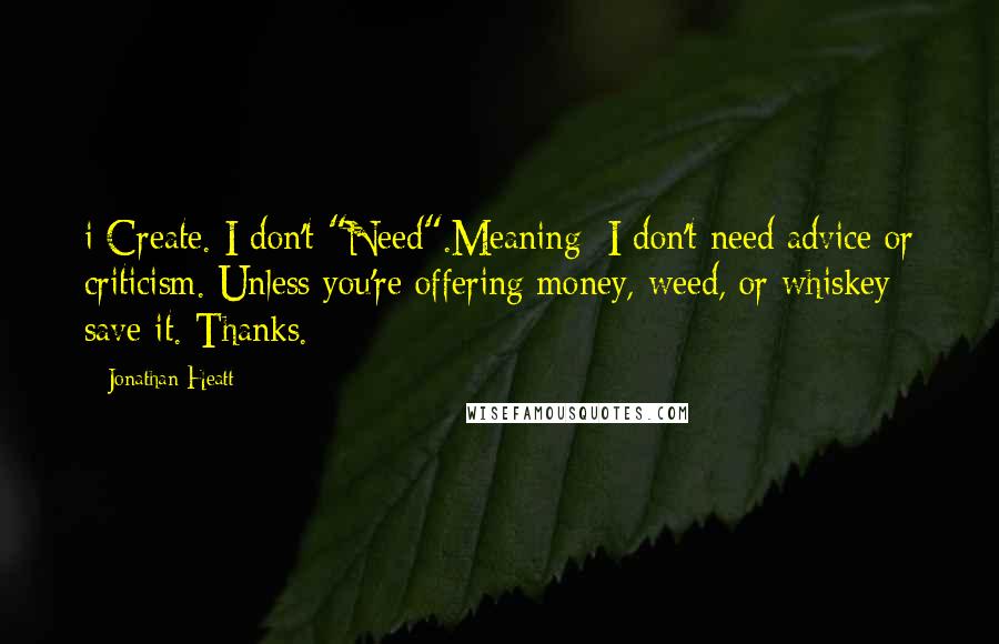 Jonathan Heatt Quotes: i Create. I don't "Need".Meaning: I don't need advice or criticism. Unless you're offering money, weed, or whiskey save it. Thanks.