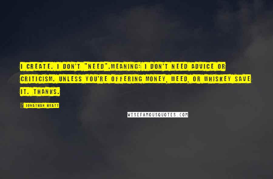 Jonathan Heatt Quotes: i Create. I don't "Need".Meaning: I don't need advice or criticism. Unless you're offering money, weed, or whiskey save it. Thanks.