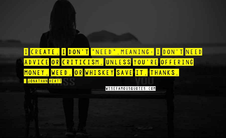 Jonathan Heatt Quotes: i Create. I don't "Need".Meaning: I don't need advice or criticism. Unless you're offering money, weed, or whiskey save it. Thanks.