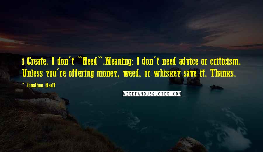 Jonathan Heatt Quotes: i Create. I don't "Need".Meaning: I don't need advice or criticism. Unless you're offering money, weed, or whiskey save it. Thanks.