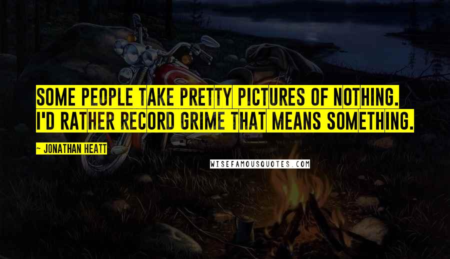 Jonathan Heatt Quotes: Some people take pretty pictures of nothing. I'd rather record grime that means something.