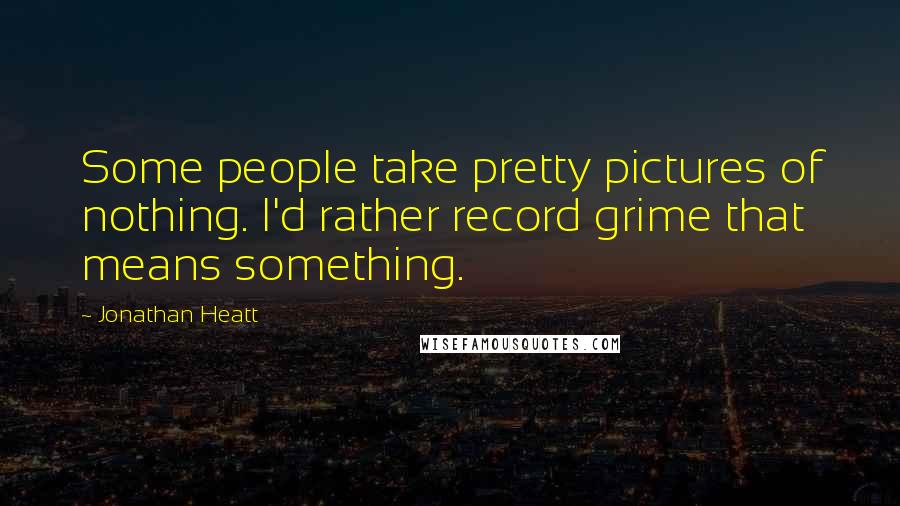 Jonathan Heatt Quotes: Some people take pretty pictures of nothing. I'd rather record grime that means something.