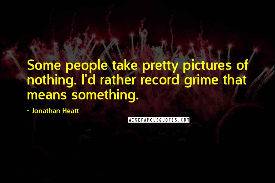 Jonathan Heatt Quotes: Some people take pretty pictures of nothing. I'd rather record grime that means something.