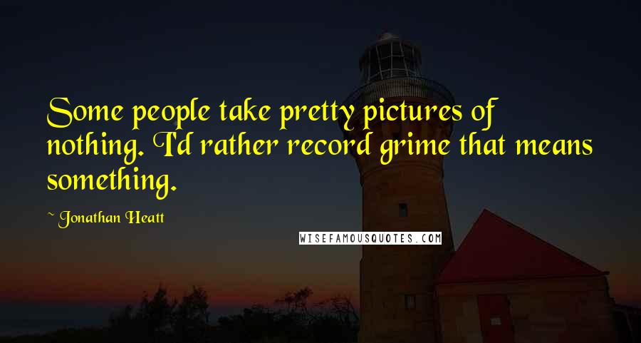 Jonathan Heatt Quotes: Some people take pretty pictures of nothing. I'd rather record grime that means something.