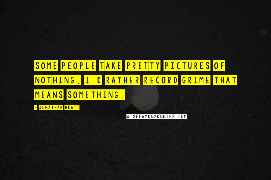 Jonathan Heatt Quotes: Some people take pretty pictures of nothing. I'd rather record grime that means something.