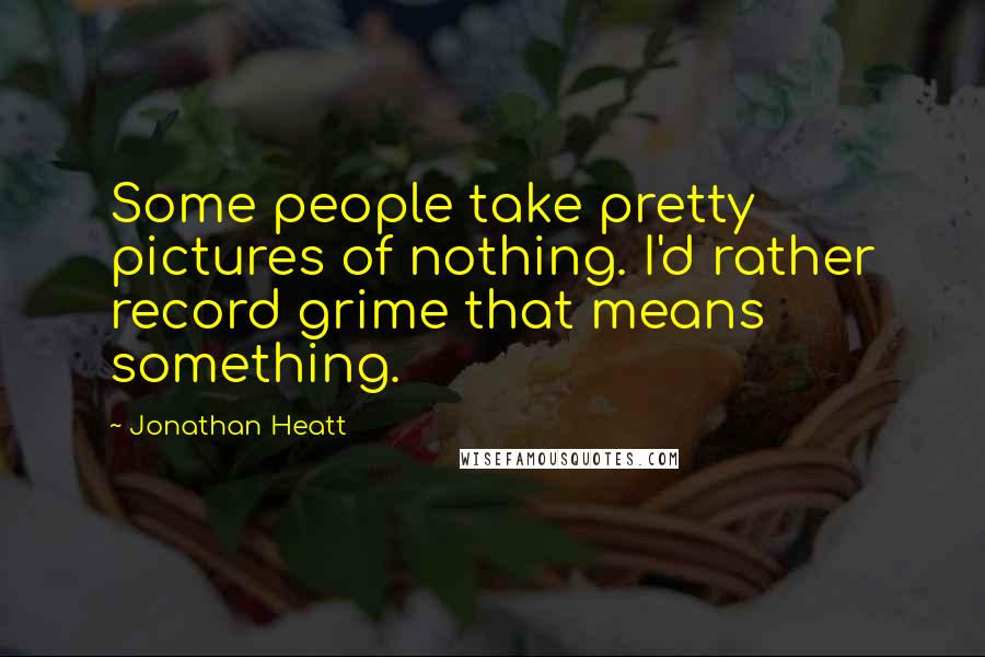 Jonathan Heatt Quotes: Some people take pretty pictures of nothing. I'd rather record grime that means something.