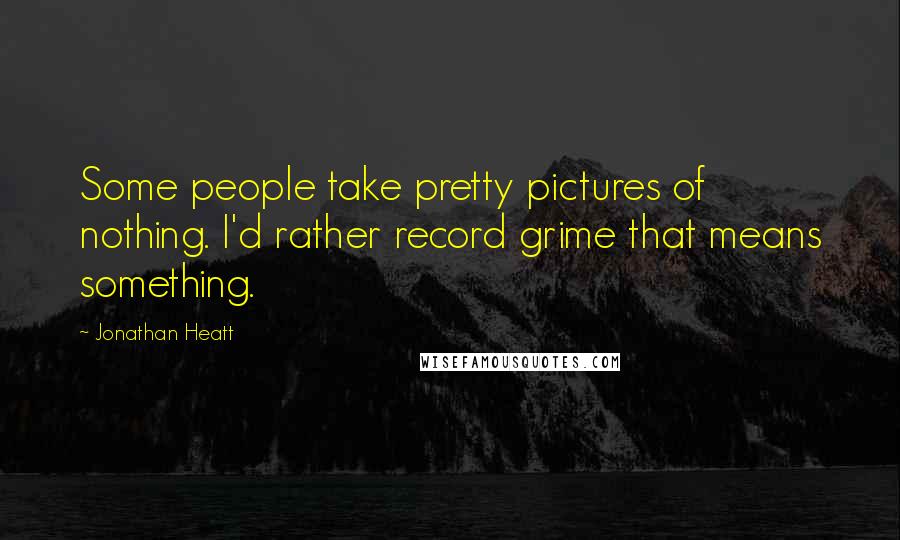 Jonathan Heatt Quotes: Some people take pretty pictures of nothing. I'd rather record grime that means something.