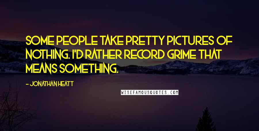 Jonathan Heatt Quotes: Some people take pretty pictures of nothing. I'd rather record grime that means something.
