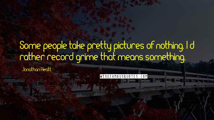 Jonathan Heatt Quotes: Some people take pretty pictures of nothing. I'd rather record grime that means something.
