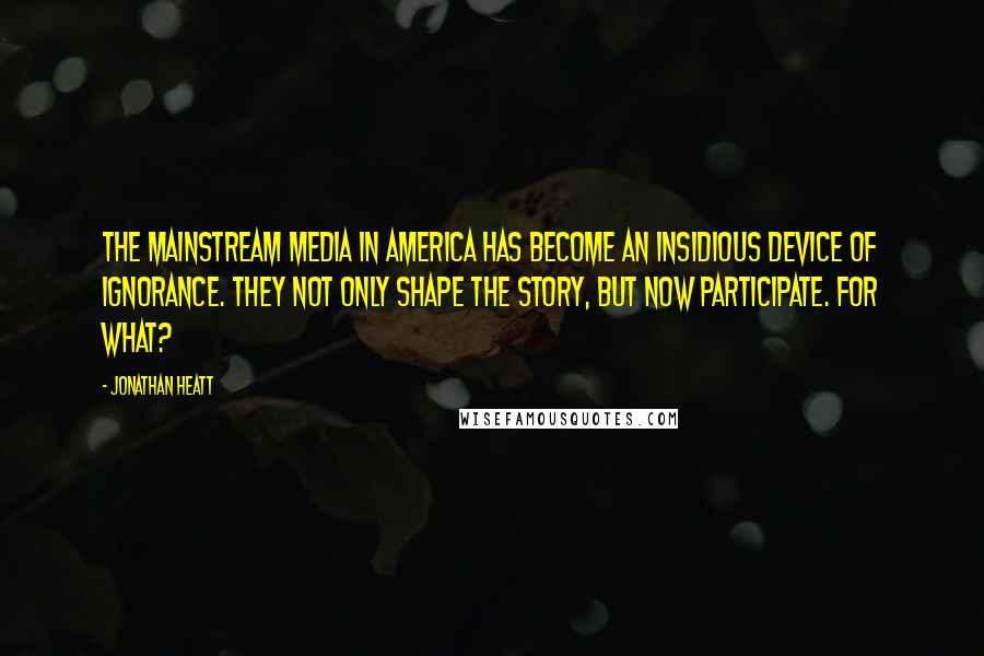 Jonathan Heatt Quotes: The mainstream media in America has become an insidious device of ignorance. They not only shape the story, but now participate. For what?