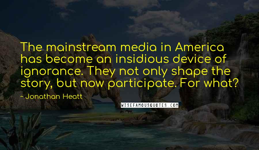 Jonathan Heatt Quotes: The mainstream media in America has become an insidious device of ignorance. They not only shape the story, but now participate. For what?