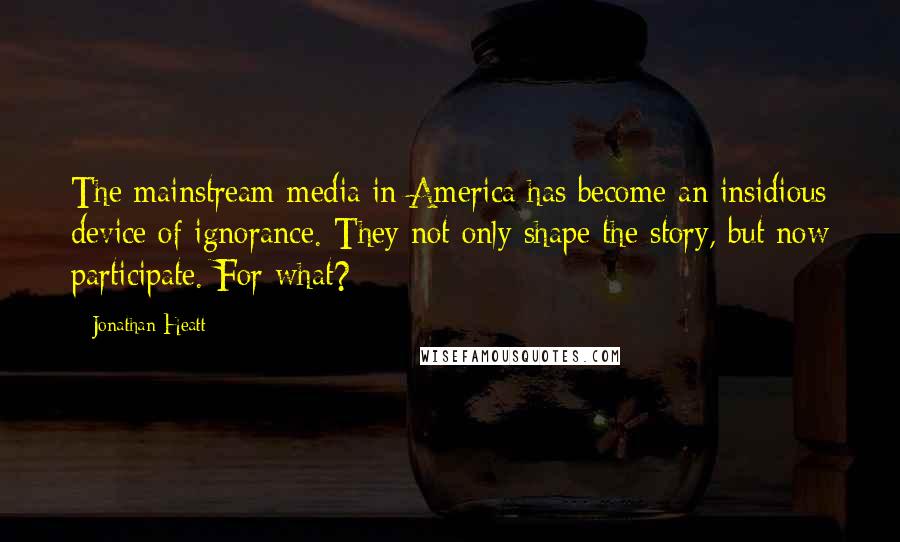 Jonathan Heatt Quotes: The mainstream media in America has become an insidious device of ignorance. They not only shape the story, but now participate. For what?