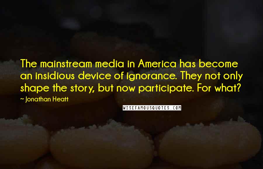 Jonathan Heatt Quotes: The mainstream media in America has become an insidious device of ignorance. They not only shape the story, but now participate. For what?