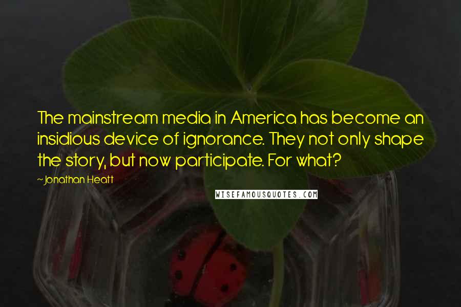 Jonathan Heatt Quotes: The mainstream media in America has become an insidious device of ignorance. They not only shape the story, but now participate. For what?