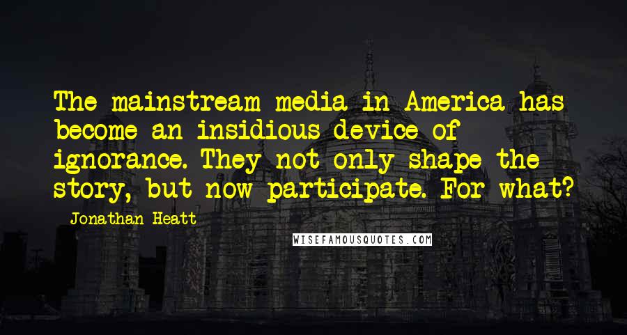 Jonathan Heatt Quotes: The mainstream media in America has become an insidious device of ignorance. They not only shape the story, but now participate. For what?