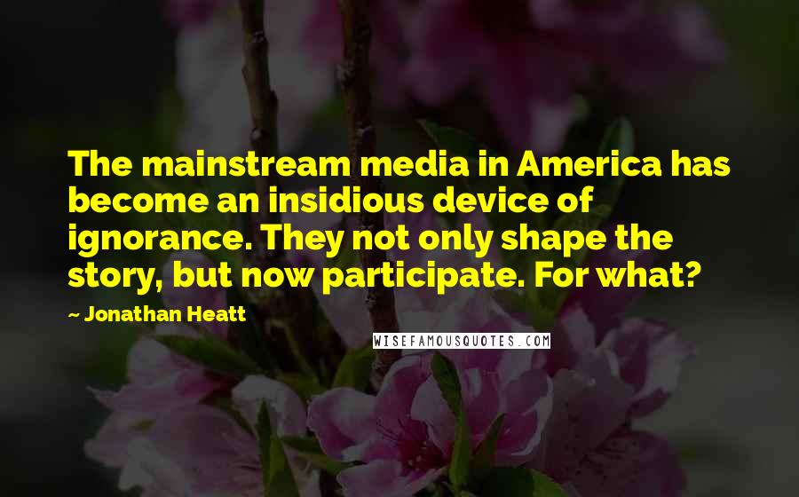 Jonathan Heatt Quotes: The mainstream media in America has become an insidious device of ignorance. They not only shape the story, but now participate. For what?