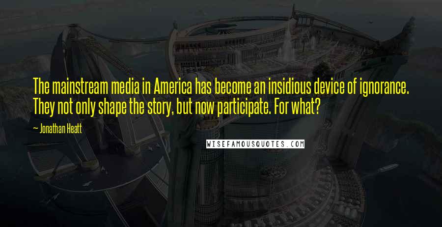 Jonathan Heatt Quotes: The mainstream media in America has become an insidious device of ignorance. They not only shape the story, but now participate. For what?