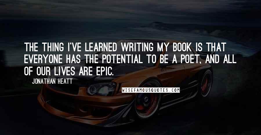 Jonathan Heatt Quotes: The thing I've learned writing my book is that everyone has the potential to be a poet, and all of our lives are epic.