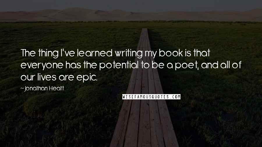 Jonathan Heatt Quotes: The thing I've learned writing my book is that everyone has the potential to be a poet, and all of our lives are epic.